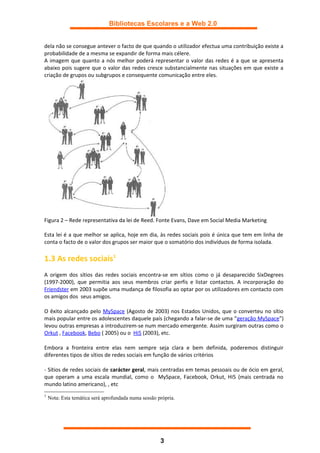 Bibliotecas Escolares e a Web 2.0


dela não se consegue antever o facto de que quando o utilizador efectua uma contribuição existe a
probabilidade de a mesma se expandir de forma mais célere.
A imagem que quanto a nós melhor poderá representar o valor das redes é a que se apresenta
abaixo pois sugere que o valor das redes cresce substancialmente nas situações em que existe a
criação de grupos ou subgrupos e consequente comunicação entre eles.




Figura 2 – Rede representativa da lei de Reed. Fonte Evans, Dave em Social Media Marketing

Esta lei é a que melhor se aplica, hoje em dia, às redes sociais pois é única que tem em linha de
conta o facto de o valor dos grupos ser maior que o somatório dos indivíduos de forma isolada.

1.3 As redes sociais1
A origem dos sítios das redes sociais encontra-se em sítios como o já desaparecido SixDegrees
(1997-2000), que permitia aos seus membros criar perfis e listar contactos. A incorporação do
Friendster em 2003 supõe uma mudança de filosofia ao optar por os utilizadores em contacto com
os amigos dos seus amigos.

O êxito alcançado pelo MySpace (Agosto de 2003) nos Estados Unidos, que o converteu no sítio
mais popular entre os adolescentes daquele país (chegando a falar-se de uma “geração MySpace”)
levou outras empresas a introduzirem-se num mercado emergente. Assim surgiram outras como o
Orkut , Facebook, Bebo ( 2005) ou o Hi5 (2003), etc.

Embora a fronteira entre elas nem sempre seja clara e bem definida, poderemos distinguir
diferentes tipos de sítios de redes sociais em função de vários critérios

- Sítios de redes sociais de carácter geral, mais centradas em temas pessoais ou de ócio em geral,
que operam a uma escala mundial, como o MySpace, Facebook, Orkut, Hi5 (mais centrada no
mundo latino americano), , etc
1
    Nota: Esta temática será aprofundada numa sessão própria.




                                                      3
 