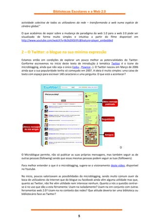 Bibliotecas Escolares e a Web 2.0


actividade colectiva de todos os utilizadores da rede – transformando a web numa espécie de
cérebro global.”

O que acabámos de expor sobre a mudança de paradigma da web 1.0 para a web 2.0 pode ser
visualizado de forma muito simples e intuitiva a partir do filme disponível em
http://www.youtube.com/watch?v=Bc0oDIEbYFc&feature=player_embedded



2 – O Twitter: o blogue na sua mínima expressão
Estamos então em condições de explorar um pouco melhor as potencialidades do Twitter.
Conforme escrevemos no início deste texto de introdução à temática Twitter é o ícone do
microblogging, ainda que não seja o único (Jaiku , Pownce…). O Twitter nasceu em Março de 2006
ainda que a sua popularidade tenha só começado em 2007. A ideia é muito simples: uma caixa de
texto com espaço para escrever 140 caracteres e uma pergunta: O que está a acontecer?




                                                                               O

O Microblogue permite, não só publicar as suas próprias mensagens, mas também seguir as de
outras pessoas (following) sendo que essas mesmas pessoas podem seguir as tuas (folllowers).

Para melhor entender o que é o microblogging, sugere-se o visionamento deste vídeo, disponível
no Youtube.

No início, poucos valorizavam as possibilidades do microblogging, sendo muito comum ouvir da
boca de utilizadores da Internet que do blogue ou facebook ainda vêm alguma utilidade mas que,
quanto ao Twitter, não lhe vêm utilidade nem interesse nenhum. Quanto a nós a questão centrar-
se-á no uso que dão a esta ferramenta: Usam-na isoladamente? Usam-na em conjunto com outras
ferramentas web 2.0? Usam-na no contexto das redes? Que atitude deveria ter uma biblioteca ou
bibliotecário face ao Twitter?




                                             5
 