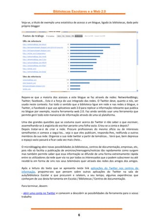 Bibliotecas Escolares e a Web 2.0


Veja-se, a título de exemplo uma estatística de acesso a um blogue, ligado às bibliotecas, dada pelo
próprio blogger




Repare-se que a maioria dos acessos a este blogue se faz através de redes: Networkedblogs;
Twitter; facebook… Esta é a força do uso integrado das redes. O Twitter deve, quanto a nós, ser
usado neste contexto. Faz todo o sentido que a biblioteca ligue em rede e nas redes o blogue, o
Twitter, o Facebook e que use aplicativos web 2.0 para replicar a informação relevante que publica
no blogue por exemplo, noutra ferramenta web 2.0. Faz ainda sentido usar uma ferramenta que
permite gerir todo este manancial de informação através de uma só plataforma.

Uma das grandes questões que se costuma ouvir acerca do Twitter é não saber o que escrever,
assemelhando-se à angústia do escritor perante uma folha vazia. Criou-se a conta e depois?
Depois tratar-se-á de criar a rede. Procure profissionais do mesmo ofício ou de interesses
semelhantes e comece a segui-los… veja o que eles publicam, responda-lhes, redifunda a outros
membros da sua rede. Organize a sua rede twitter a partir de temáticas… Verá que, bem depressa
o espaço vazio passará a ficar cada vez mais cheio…

O microblogging abre novas possibilidades às bibliotecas, centros de documentação, empresas, etc,
pois não só facilita a publicação de anúncios/mensagens/notícias tão rapidamente como surgem
mas também permite saber que essa informação se difunde de uma forma extremamente rápida
entre os utilizadores da rede quer via rss por todos os interessados que a podem subscrever ou até
recebê-la em forma de sms nos seus telemóveis quer através das redes dos amigos dos amigos.

Após a leitura do texto que se apresenta neste link aplicações do Twitter nos centros de
informação, propomo-vos que pensem sobre outras aplicações do Twitter na sala de
aula/biblioteca Escolar e que procurem e relatem, a seu tempo, algumas experiências que
conheçam de uso desta ferramenta em Escolas / Bibliotecas / Centros de documentação.

Para terminar, devem:

- abrir uma conta no Twitter e comecem a descobrir as possibilidades da ferramenta para o vosso
trabalho




                                                6
 