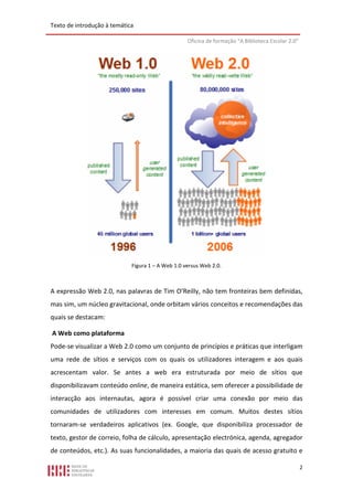 Texto de introdução à temática

                                                   Oficina de formação “A Biblioteca Escolar 2.0”




                             Figura 1 – A Web 1.0 versus Web 2.0.



A expressão Web 2.0, nas palavras de Tim O’Reilly, não tem fronteiras bem definidas,
mas sim, um núcleo gravitacional, onde orbitam vários conceitos e recomendações das
quais se destacam:

A Web como plataforma
Pode-se visualizar a Web 2.0 como um conjunto de princípios e práticas que interligam
uma rede de sítios e serviços com os quais os utilizadores interagem e aos quais
acrescentam valor. Se antes a web era estruturada por meio de sítios que
disponibilizavam conteúdo online, de maneira estática, sem oferecer a possibilidade de
interacção aos internautas, agora é possível criar uma conexão por meio das
comunidades de utilizadores com interesses em comum. Muitos destes sítios
tornaram-se verdadeiros aplicativos (ex. Google, que disponibiliza processador de
texto, gestor de correio, folha de cálculo, apresentação electrónica, agenda, agregador
de conteúdos, etc.). As suas funcionalidades, a maioria das quais de acesso gratuito e

                                                                                                    2
 