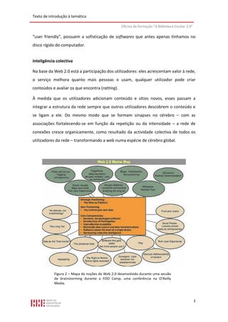 Texto de introdução à temática

                                                  Oficina de formação “A Biblioteca Escolar 2.0”

“user friendly”, possuem a sofisticação de softwares que antes apenas tínhamos no
disco rígido do computador.


Inteligência colectiva

Na base da Web 2.0 está a participação dos utilizadores: eles acrescentam valor à rede,
o serviço melhora quanto mais pessoas o usam, qualquer utilizador pode criar
conteúdos e avaliar os que encontra (ratting).

À medida que os utilizadores adicionam conteúdo e sítios novos, esses passam a
integrar a estrutura da rede sempre que outros utilizadores descobrem o conteúdo e
se ligam a ele. Do mesmo modo que se formam sinapses no cérebro – com as
associações fortalecendo-se em função da repetição ou da intensidade – a rede de
conexões cresce organicamente, como resultado da actividade colectiva de todos os
utilizadores da rede – transformando a web numa espécie de cérebro global.




            Figura 2 – Mapa de noções de Web 2.0 desenvolvido durante uma sessão
            de brainstorming durante a FOO Camp, uma conferência na O’Reilly
            Media.



                                                                                                   3
 