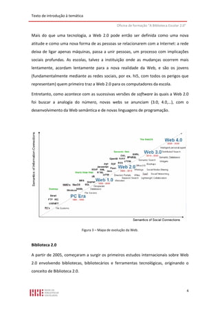 Texto de introdução à temática

                                                   Oficina de formação “A Biblioteca Escolar 2.0”

Mais do que uma tecnologia, a Web 2.0 pode então ser definida como uma nova
atitude e como uma nova forma de as pessoas se relacionarem com a Internet: a rede
deixa de ligar apenas máquinas, passa a unir pessoas, um processo com implicações
sociais profundas. As escolas, talvez a instituição onde as mudanças ocorrem mais
lentamente, acordam lentamente para a nova realidade da Web, e são os jovens
(fundamentalmente mediante as redes sociais, por ex. hi5, com todos os perigos que
representam) quem primeiro traz a Web 2.0 para os computadores da escola.

Entretanto, como acontece com as sucessivas versões de software às quais a Web 2.0
foi buscar a analogia do número, novas webs se anunciam (3.0, 4.0,…), com o
desenvolvimento da Web semântica e de novas linguagens de programação.




                              Figura 3 – Mapa de evolução da Web.



Biblioteca 2.0

A partir de 2005, começaram a surgir os primeiros estudos internacionais sobre Web
2.0 envolvendo bibliotecas, bibliotecários e ferramentas tecnológicas, originando o
conceito de Biblioteca 2.0.



                                                                                                    4
 