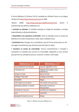 Texto de introdução à temática

                                                     Oficina de formação “A Biblioteca Escolar 2.0”




O termo Biblioteca 2.0 (Library 2.0) foi concebido por Michael Casey no seu blogue
LibrayCrunch (http://www.librarycrunch.com) em 2005.

Maness      (2006)      (http://www.webology.ir/2006/v3n2/a25.html)                  aponta           4
características que definem a Biblioteca 2.0:

• Centrada no utilizador. O utilizador participa na criação de conteúdos e serviços
disponibilizados na Web pela biblioteca.

• Disponibiliza uma experiência multimédia. Tanto as colecções como os serviços da
biblioteca 2.0 contêm componentes, vídeo, áudio, realidade virtual.

• Socialmente rica. Interage com os utilizadores, quer de forma síncrona (por ex. IM –
mensagens instantâneas), quer de forma assíncrona (por ex. wikis).

• Inovadora ao serviço da comunidade. Procura constantemente a inovação e
acompanha as mudanças que ocorrem na comunidade, adaptando os seus serviços
para permitir aos utilizadores procurar, encontrar e utilizar a informação.




                         Figura 4 – Biblioteca 1.0 versus Biblioteca 2.0.

                                                                                                      5
 