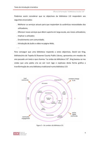 Texto de introdução à temática

                                                      Oficina de formação “A Biblioteca Escolar 2.0”

Podemos assim considerar que os objectivos da biblioteca 2.0 respondem aos
seguintes enunciados:

    Melhorar os serviços actuais para que respondam às autênticas necessidades dos
    utilizadores;
    Oferecer novos serviços que dêem suporte em larga escala, aos novos utilizadores;
    Implicar o utilizador;
    Envolvimento com comunidade;
    Introdução de áudio e vídeo na página Web;
   …

Para conseguir que uma biblioteca responda a estes objectivos, David Lee King,
bibliotecário de Topeka & Shawnee County Public Library, apresentou em meados do
ano passado um texto a que chamou “as ondas da biblioteca 2.0”. King baseou-se nas
ondas que uma pedra cria ao cair num lago e explicava desta forma gráfica a
transformação de uma biblioteca tradicional numa biblioteca 2.0:




                              Figura 5 – As «ondas» da biblioteca 2.0.



                                                                                                       6
 