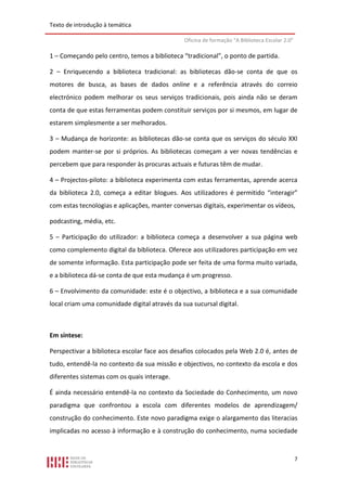 Texto de introdução à temática

                                               Oficina de formação “A Biblioteca Escolar 2.0”

1 – Começando pelo centro, temos a biblioteca “tradicional”, o ponto de partida.

2 – Enriquecendo a biblioteca tradicional: as bibliotecas dão-se conta de que os
motores de busca, as bases de dados online e a referência através do correio
electrónico podem melhorar os seus serviços tradicionais, pois ainda não se deram
conta de que estas ferramentas podem constituir serviços por si mesmos, em lugar de
estarem simplesmente a ser melhorados.

3 – Mudança de horizonte: as bibliotecas dão-se conta que os serviços do século XXI
podem manter-se por si próprios. As bibliotecas começam a ver novas tendências e
percebem que para responder às procuras actuais e futuras têm de mudar.

4 – Projectos-piloto: a biblioteca experimenta com estas ferramentas, aprende acerca
da biblioteca 2.0, começa a editar blogues. Aos utilizadores é permitido “interagir”
com estas tecnologias e aplicações, manter conversas digitais, experimentar os vídeos,

podcasting, média, etc.

5 – Participação do utilizador: a biblioteca começa a desenvolver a sua página web
como complemento digital da biblioteca. Oferece aos utilizadores participação em vez
de somente informação. Esta participação pode ser feita de uma forma muito variada,
e a biblioteca dá-se conta de que esta mudança é um progresso.

6 – Envolvimento da comunidade: este é o objectivo, a biblioteca e a sua comunidade
local criam uma comunidade digital através da sua sucursal digital.



Em síntese:

Perspectivar a biblioteca escolar face aos desafios colocados pela Web 2.0 é, antes de
tudo, entendê-la no contexto da sua missão e objectivos, no contexto da escola e dos
diferentes sistemas com os quais interage.

É ainda necessário entendê-la no contexto da Sociedade do Conhecimento, um novo
paradigma que confrontou a escola com diferentes modelos de aprendizagem/
construção do conhecimento. Este novo paradigma exige o alargamento das literacias
implicadas no acesso à informação e à construção do conhecimento, numa sociedade


                                                                                                7
 