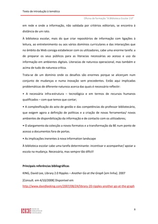 Texto de introdução à temática

                                               Oficina de formação “A Biblioteca Escolar 2.0”

em rede e onde a informação, não validada por critérios editoriais, se encontra à
distância de um rato.

À biblioteca escolar, mais do que criar repositórios de informação com ligações à
leitura, ao entretenimento ou aos vários domínios curriculares e das interacções que
no âmbito da Web consiga estabelecer com os utilizadores, cabe uma enorme tarefa: a
de preparar os seus públicos para as literacias necessárias ao acesso e uso da
informação em ambientes digitais. Literacias de natureza operacional, mas também e
acima de tudo de natureza crítica.

Trata-se de um domínio onde os desafios são enormes porque se alicerçam num
conjunto de mudanças e numa inovação sem precedentes. Estão aqui implicadas
problemáticas de diferente natureza acerca das quais é necessário reflectir:

• A necessária infra-estrutura – tecnológica e em termos de recursos humanos
qualificados – com que temos que contar;

• A complexificação do acto de gestão e das competências do professor bibliotecário,
que exigem agora a definição de políticas e a criação de novas ferramentas/ novos
ambientes de disponibilização da informação e de contacto com os utilizadores;

• O alargamento da colecção a novos formatos e a transformação da BE num ponto de
acesso a documentos fora de portas.

• As implicações inerentes à nova information landscape

À biblioteca escolar cabe uma tarefa determinante: incentivar e acompanhar/ apoiar a
escola na mudança. Necessária, mas sempre tão difícil!



Principais referências bibliográficas

KING, David Lee, Library 2.0 Ripples – Another Go at the Graph [em linha]. 2007

[Consult. em 4/10/2008] Disponível em
http://www.davidleeking.com/2007/08/24/library-20-ripples-another-go-at-the-graph




                                                                                                8
 