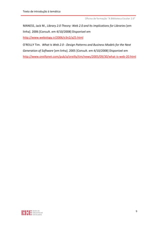 Texto de introdução à temática

                                               Oficina de formação “A Biblioteca Escolar 2.0”

MANESS, Jack M., Library 2.0 Theory: Web 2.0 and Its Implications for Libraries [em
linha]. 2006 [Consult. em 4/10/2008] Disponível em
http://www.webology.ir/2006/v3n2/a25.html

O'REILLY Tim. What Is Web 2.0 - Design Patterns and Business Models for the Next
Generation of Software [em linha]. 2005 [Consult. em 4/10/2008] Disponível em
http://www.oreillynet.com/pub/a/oreilly/tim/news/2005/09/30/what-is-web-20.html




                                                                                                9
 
