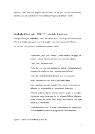 9
Segundo Hume, uma ideia só pode ser introduzida em nós pela sensação efetivamente
presente. Essa é a única maneira pela qual uma ideia pode ter acesso à mente.
John Locke (filósofo inglês – 1632-1704) é o fundador do empirismo.
Principal exortação: combater a teoria das ideias inatas (ideias que nascem conosco)
através da tese da experiência externa (sensação) e experiência interna (reflexão).
Em sua obra Ensaio sobre o entendimento humano, afirma:
Suponhamos, pois, que a mente é, como dizemos, um papel em
branco, vazio de todos os caracteres, sem quaisquer ideias.
Como vem a ser preenchida?
Como lhe vem esse vasto estoque que a ativa e ilimitada fantasia
humana pintou nela com uma variedade quase infinita?
Como lhe vem todo material da razão e do conhecimento?
A isto respondo com uma palavra: pela experiência.
É na experiência que está baseado todo o nosso conhecimento e é
dela que, em última análise, o conhecimento é derivado.
Aplicada tanto aos objetos sensíveis externos quanto às operações
internas de nossa mente, que são por nós percebidos e refletidos,
nossa observação sempre supre nosso entendimento com todo
material do pensamento.
Essas são as duas fontes de nosso conhecimento, das quais jorram
todas as ideias que temos ou que podemos naturalmente ter.
Segundo Locke, todas as ideias provem da:
 