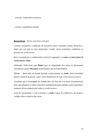 10
- sensação: (experiência externa) e
- reflexão: (experiência interna).
Racionalismo – Razão como fonte principal
Corrente racionalista: a definição do raciocínio como a operação mental, discursiva e
lógica que usa uma ou mais proposições visando extrair conclusões verdadeiras ao
processo do conhecimento.
Para o racionalismo o conhecimento sensível é enganador e a razão é a única fonte de
conhecimento válido.
Afirmação válida tanto para Platão (que na antiguidade, deu início ao pensamento
racionalista), quanto Descartes (considerado o pai da modernidade).
Método – observação do mundo baseada exclusivamente na razão: única autoridade
quanto à maneira de pensar e agir e como fundamento de todo conhecimento possível.
Acreditam que a investigação da verdade deve ser feita sob orientação do pensamento
puro, que ultrapassa os dados oferecidos imediatamente pelos sentidos e pela experiência,
incapazes de nos proporcionar todos os conhecimentos.
Lema do racionalismo: o real é racional e a razão é capaz de conhecê-lo e de chegar à
verdade sobre a natureza das coisas.
 