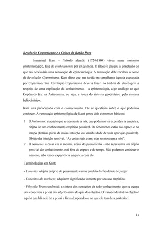 11
Revolução Copernicana e a Crítica da Razão Pura
Immanuel Kant - filósofo alemão (1724-1804) viveu num momento
epistemológico, fase do conhecimento por excelência. O filósofo chegou à conclusão de
que era necessária uma renovação da epistemologia. A renovação dele recebeu o nome
de Revolução Copernicana. Kant disse que sua tarefa era semelhante àquela executada
por Copérnico. Sua Revolução Copernicana deveria fazer, no âmbito da abordagem a
respeito de uma explicação do conhecimento – a epistemologia, algo análogo ao que
Copérnico fez na Astronomia, ou seja, a troca do sistema geocêntrico pelo sistema
heliocêntrico.
Kant está preocupado com o conhecimento. Ele se questiona sobre o que podemos
conhecer. A renovação epistemológica de Kant gerou dois elementos básicos:
1. O fenômeno: é aquele que se apresenta a nós, que podemos ter experiência empírica,
objeto de um conhecimento empírico possível. Os fenômenos estão no espaço e no
tempo (formas puras de nossa intuição ou sensibilidade de toda aparição possível).
Objeto da intuição sensível. “As coisas tais como elas se mostram a nós”.
2. O Númeno: a coisa em si mesma, coisa do pensamento – não representa um objeto
possível do conhecimento, está fora do espaço e do tempo. Não podemos conhecer o
númeno, não temos experiência empírica com ele.
Terminologias em Kant:
- Conceito: objeto próprio do pensamento como produto da faculdade de julgar.
- Conceitos do intelecto: adquirem significado somente por seu uso empírico.
- Filosofia Transcendental: a síntese dos conceitos de todo conhecimento que se ocupa
dos conceitos a priori dos objetos mais do que dos objetos. O transcendental no objeto é
aquilo que há nele de a priori e formal, opondo-se ao que ele tem de a posteriori.
 