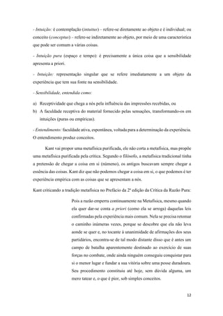 12
- Intuição: é contemplação (intuitus) – refere-se diretamente ao objeto e é individual; ou
conceito (conceptus) – refere-se indiretamente ao objeto, por meio de uma característica
que pode ser comum a várias coisas.
- Intuição pura (espaço e tempo): é precisamente a única coisa que a sensibilidade
apresenta a priori.
- Intuição: representação singular que se refere imediatamente a um objeto da
experiência que tem sua fonte na sensibilidade.
- Sensibilidade, entendida como:
a) Receptividade que chega a nós pela influência das impressões recebidas, ou
b) A faculdade receptiva do material fornecido pelas sensações, transformando-os em
intuições (puras ou empíricas).
- Entendimento: faculdade ativa, espontânea, voltada para a determinação da experiência.
O entendimento produz conceitos.
Kant vai propor uma metafísica purificada, ele não corta a metafísica, mas propõe
uma metafísica purificada pela crítica. Segundo o filósofo, a metafísica tradicional tinha
a pretensão de chegar a coisa em si (númeno), os antigos buscavam sempre chegar a
essência das coisas. Kant diz que não podemos chegar a coisa em si, o que podemos é ter
experiência empírica com as coisas que se apresentam a nós.
Kant criticando a tradição metafísica no Prefácio da 2ª edição da Crítica da Razão Pura:
Pois a razão emperra continuamente na Metafísica, mesmo quando
ela quer dar-se conta a priori (como ela se arroga) daquelas leis
confirmadas pela experiência mais comum. Nela se precisa retomar
o caminho inúmeras vezes, porque se descobre que ela não leva
aonde se quer e, no tocante à unanimidade de afirmações dos seus
partidários, encontra-se de tal modo distante disso que é antes um
campo de batalha aparentemente destinado ao exercício de suas
forças no combate, onde ainda ninguém conseguiu conquistar para
si o menor lugar e fundar a sua vitória sobre uma posse duradoura.
Seu procedimento constituiu até hoje, sem dúvida alguma, um
mero tatear e, o que é pior, sob simples conceitos.
 