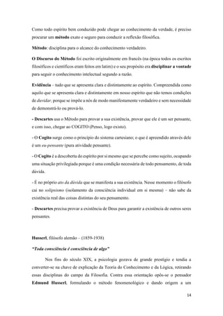 14
Como todo espírito bem conduzido pode chegar ao conhecimento da verdade, é preciso
procurar um método exato e seguro para conduzir a reflexão filosófica.
Método: disciplina para o alcance do conhecimento verdadeiro.
O Discurso do Método foi escrito originalmente em francês (na época todos os escritos
filosóficos e científicos eram feitos em latim) e o seu propósito era disciplinar a vontade
para seguir o conhecimento intelectual segundo a razão.
Evidência – tudo que se apresenta clara e distintamente ao espírito. Compreendida como
aquilo que se apresenta clara e distintamente em nosso espírito que não temos condições
de duvidar, porque se impõe a nós de modo manifestamente verdadeiro e sem necessidade
de demonstrá-lo ou prová-lo.
- Descartes usa o Método para provar a sua existência, provar que ele é um ser pensante,
e com isso, chegar ao COGITO (Penso, logo existo).
- O Cogito surge como o princípio do sistema cartesiano; o que é apreendido através dele
é um eu-pensante (pura atividade pensante).
- O Cogito é a descoberta do espírito por si mesmo que se percebe como sujeito, ocupando
uma situação privilegiada porque é uma condição necessária de todo pensamento, de toda
dúvida.
- É no próprio ato da dúvida que se manifesta a sua existência. Nesse momento o filósofo
cai no solipsismo (isolamento da consciência individual em si mesma) – não sabe da
existência real das coisas distintas do seu pensamento.
- Descartes precisa provar a existência de Deus para garantir a existência de outros seres
pensantes.
Husserl, filósofo alemão – (1859-1938)
“Toda consciência é consciência de algo”
Nos fins do século XIX, a psicologia gozava de grande prestígio e tendia a
converter-se na chave de explicação da Teoria do Conhecimento e da Lógica, retirando
essas disciplinas do campo da Filosofia. Contra essa orientação opôs-se o pensador
Edmund Husserl, formulando o método fenomenológico e dando origem a um
 