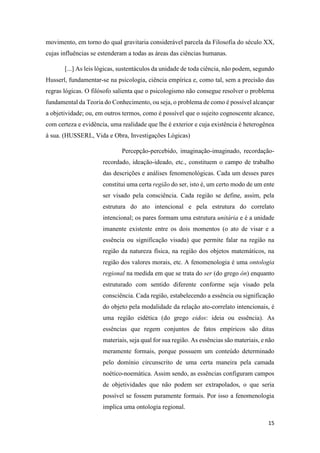 15
movimento, em torno do qual gravitaria considerável parcela da Filosofia do século XX,
cujas influências se estenderam a todas as áreas das ciências humanas.
[...] As leis lógicas, sustentáculos da unidade de toda ciência, não podem, segundo
Husserl, fundamentar-se na psicologia, ciência empírica e, como tal, sem a precisão das
regras lógicas. O filósofo salienta que o psicologismo não consegue resolver o problema
fundamental da Teoria do Conhecimento, ou seja, o problema de como é possível alcançar
a objetividade; ou, em outros termos, como é possível que o sujeito cognoscente alcance,
com certeza e evidência, uma realidade que lhe é exterior e cuja existência é heterogênea
à sua. (HUSSERL, Vida e Obra, Investigações Lógicas)
Percepção-percebido, imaginação-imaginado, recordação-
recordado, ideação-ideado, etc., constituem o campo de trabalho
das descrições e análises fenomenológicas. Cada um desses pares
constitui uma certa região do ser, isto é, um certo modo de um ente
ser visado pela consciência. Cada região se define, assim, pela
estrutura do ato intencional e pela estrutura do correlato
intencional; os pares formam uma estrutura unitária e é a unidade
imanente existente entre os dois momentos (o ato de visar e a
essência ou significação visada) que permite falar na região na
região da natureza física, na região dos objetos matemáticos, na
região dos valores morais, etc. A fenomenologia é uma ontologia
regional na medida em que se trata do ser (do grego ón) enquanto
estruturado com sentido diferente conforme seja visado pela
consciência. Cada região, estabelecendo a essência ou significação
do objeto pela modalidade da relação ato-correlato intencionais, é
uma região eidética (do grego eidos: ideia ou essência). As
essências que regem conjuntos de fatos empíricos são ditas
materiais, seja qual for sua região. As essências são materiais, e não
meramente formais, porque possuem um conteúdo determinado
pelo domínio circunscrito de uma certa maneira pela camada
noético-noemática. Assim sendo, as essências configuram campos
de objetividades que não podem ser extrapolados, o que seria
possível se fossem puramente formais. Por isso a fenomenologia
implica uma ontologia regional.
 
