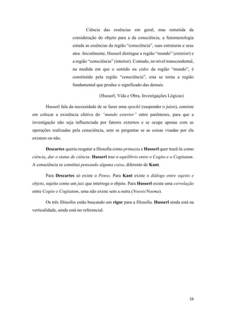 16
Ciência das essências em geral, mas remetida da
consideração do objeto para a da consciência, a fenomenologia
estuda as essências da região “consciência”, suas estruturas e seus
atos. Inicialmente, Husserl distingue a região “mundo” (exterior) e
a região “consciência” (interior). Contudo, no nível transcendental,
na medida em que o sentido ou eidos da região “mundo”, é
constituído pela região “consciência”, esta se torna a região
fundamental que produz o significado das demais.
(Husserl, Vida e Obra, Investigações Lógicas)
Husserl fala da necessidade de se fazer uma epocké (suspender o juízo), consiste
em colocar a existência efetiva do “mundo exterior” entre parênteses, para que a
investigação não seja influenciada por fatores externos e se ocupe apenas com as
operações realizadas pela consciência, sem se perguntar se as coisas visadas por ela
existem ou não.
Descartes queria resgatar a filosofia como primazia e Husserl quer trazê-la como
ciência, dar o status de ciência. Husserl traz o equilíbrio entre o Cogito e o Cogitatum.
A consciência se constitui pensando alguma coisa, diferente de Kant.
Para Descartes só existe o Penso. Para Kant existe o diálogo entre sujeito e
objeto, sujeito como um juiz que interroga o objeto. Para Husserl existe uma correlação
entre Cogito e Cogitatum, uma não existe sem a outra (Noesis/Noema).
Os três filósofos estão buscando um rigor para a filosofia. Husserl ainda está na
verticalidade, ainda está no referencial.
 
