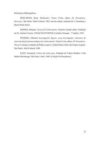 17
Referências Bibliográficas:
DESCARTES, René. Meditações. Victor Civita, editor, Os Pensadores:
Descartes. São Paulo: Abril Cultural, 1983, terceira edição, tradução de J. Guinsburg e
Bento Prado Júnior.
HESSEN, Johannes. Teoria do Conhecimento. Arménio Amado, editor. Tradução
de Dr. António Correia. COLEÇÃO STVDIVM, Coimbra, Portugal – 7ª edição, 1978.
HUSSERL, Edmund. Investigações lógicas: sexta investigação: elementos de
uma elucidação fenomenológica do conhecimento. Victor Civita, editor, Os Pensadores:
Husserl; seleção e tradução de Željko Loparić e Andréa Maria Altino de Campos Loparić.
São Paulo: Abril Cultural, 1980.
KANT, Immanuel. Crítica da razão pura. Tradução de Valerio Rohden e Udo
Baldur Moosburger. São Paulo: Abril, 1980. (Coleção Os Pensadores).
 