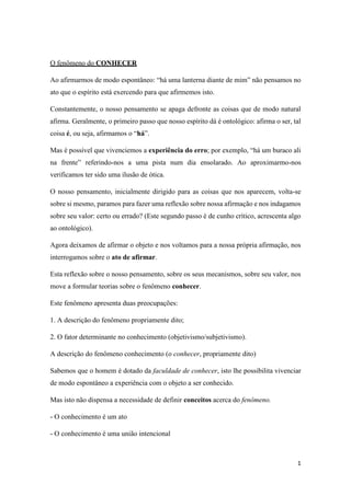 1
O fenômeno do CONHECER
Ao afirmarmos de modo espontâneo: “há uma lanterna diante de mim” não pensamos no
ato que o espírito está exercendo para que afirmemos isto.
Constantemente, o nosso pensamento se apaga defronte as coisas que de modo natural
afirma. Geralmente, o primeiro passo que nosso espírito dá é ontológico: afirma o ser, tal
coisa é, ou seja, afirmamos o “há”.
Mas é possível que vivenciemos a experiência do erro; por exemplo, “há um buraco ali
na frente” referindo-nos a uma pista num dia ensolarado. Ao aproximarmo-nos
verificamos ter sido uma ilusão de ótica.
O nosso pensamento, inicialmente dirigido para as coisas que nos aparecem, volta-se
sobre si mesmo, paramos para fazer uma reflexão sobre nossa afirmação e nos indagamos
sobre seu valor: certo ou errado? (Este segundo passo é de cunho crítico, acrescenta algo
ao ontológico).
Agora deixamos de afirmar o objeto e nos voltamos para a nossa própria afirmação, nos
interrogamos sobre o ato de afirmar.
Esta reflexão sobre o nosso pensamento, sobre os seus mecanismos, sobre seu valor, nos
move a formular teorias sobre o fenômeno conhecer.
Este fenômeno apresenta duas preocupações:
1. A descrição do fenômeno propriamente dito;
2. O fator determinante no conhecimento (objetivismo/subjetivismo).
A descrição do fenômeno conhecimento (o conhecer, propriamente dito)
Sabemos que o homem é dotado da faculdade de conhecer, isto lhe possibilita vivenciar
de modo espontâneo a experiência com o objeto a ser conhecido.
Mas isto não dispensa a necessidade de definir conceitos acerca do fenômeno.
- O conhecimento é um ato
- O conhecimento é uma união intencional
 