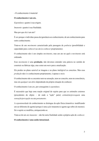 2
- O conhecimento é imaterial
O conhecimento é um ato.
Espontâneo: quanto à sua origem.
Imanente: quanto à sua finalidade.
Mas por que ele é um ato?
É ato porque o indivíduo passa da ignorância ao conhecimento, de um conhecimento para
outro conhecimento.
Trata-se de um movimento caracterizado pela passagem da potência (possibilidade e
capacidade para conhecer) ao ato (o conhecer propriamente).
O conhecimento não é um simples movimento, mas um ato no qual o movimento está
ordenado.
Esse movimento é uma produção, não devemos entender esta palavra no sentido de
construir ou fabricar algo, mas como um meio para a atualização.
Ele produz no plano sensível as imagens e no plano inteligível os conceitos. Mas essa
produção não é o conhecimento propriamente, é apenas o meio.
O conhecimento não se encontra nem na sensação, nem no conceito, nem na consciência,
mas em qualquer um deles dependendo da própria situação do conhecer.
O conhecimento é um ato, por conseguinte é espontâneo.
É necessário que haja uma reação original do sujeito para que os estímulos externos
(procedentes do objeto – de onde a “ação” parte) estimulem/provoquem uma
sensação/percepção ou um pensamento.
A espontaneidade do conhecimento se distingue da ação física (transitiva: modificando
um ser diferente do agente) porque é uma ação imanente (o agente age sobre ele mesmo).
Só o sujeito se modifica, enriquecendo-se.
Trata-se de um ato imanente – não há outra finalidade senão a própria ação de conhecer.
O conhecimento é uma união intencional.
 