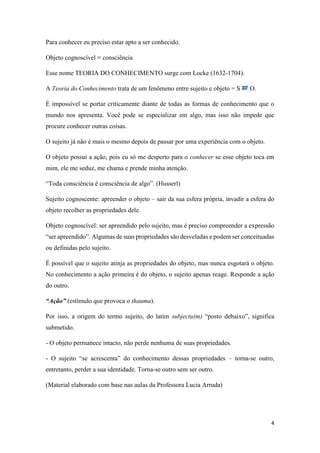 4
Para conhecer eu preciso estar apto a ser conhecido.
Objeto cognoscível ≡ consciência
Esse nome TEORIA DO CONHECIMENTO surge com Locke (1632-1704).
A Teoria do Conhecimento trata de um fenômeno entre sujeito e objeto = S O.
É impossível se portar criticamente diante de todas as formas de conhecimento que o
mundo nos apresenta. Você pode se especializar em algo, mas isso não impede que
procure conhecer outras coisas.
O sujeito já não é mais o mesmo depois de passar por uma experiência com o objeto.
O objeto possui a ação, pois eu só me desperto para o conhecer se esse objeto toca em
mim, ele me seduz, me chama e prende minha atenção.
“Toda consciência é consciência de algo”. (Husserl)
Sujeito cognoscente: apreender o objeto – sair da sua esfera própria, invadir a esfera do
objeto recolher as propriedades dele.
Objeto cognoscível: ser apreendido pelo sujeito, mas é preciso compreender a expressão
“ser apreendido”. Algumas de suas propriedades são desveladas e podem ser conceituadas
ou definidas pelo sujeito.
É possível que o sujeito atinja as propriedades do objeto, mas nunca esgotará o objeto.
No conhecimento a ação primeira é do objeto, o sujeito apenas reage. Responde a ação
do outro.
“Ação” (estímulo que provoca o thauma).
Por isso, a origem do termo sujeito, do latim subjectu(m) “posto debaixo”, significa
submetido.
- O objeto permanece intacto, não perde nenhuma de suas propriedades.
- O sujeito “se acrescenta” do conhecimento dessas propriedades – torna-se outro,
entretanto, perder a sua identidade. Torna-se outro sem ser outro.
(Material elaborado com base nas aulas da Professora Lucia Arruda)
 