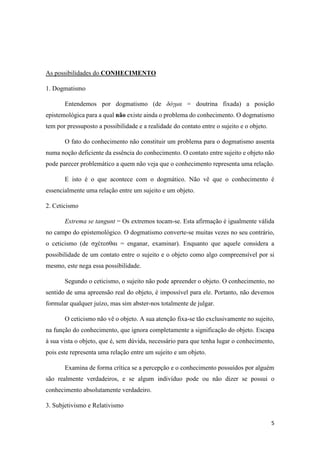5
As possibilidades do CONHECIMENTO
1. Dogmatismo
Entendemos por dogmatismo (de δόγμα = doutrina fixada) a posição
epistemológica para a qual não existe ainda o problema do conhecimento. O dogmatismo
tem por pressuposto a possibilidade e a realidade do contato entre o sujeito e o objeto.
O fato do conhecimento não constituir um problema para o dogmatismo assenta
numa noção deficiente da essência do conhecimento. O contato entre sujeito e objeto não
pode parecer problemático a quem não veja que o conhecimento representa uma relação.
E isto é o que acontece com o dogmático. Não vê que o conhecimento é
essencialmente uma relação entre um sujeito e um objeto.
2. Ceticismo
Extrema se tangunt = Os extremos tocam-se. Esta afirmação é igualmente válida
no campo do epistemológico. O dogmatismo converte-se muitas vezes no seu contrário,
o ceticismo (de σχέτεσθαι = enganar, examinar). Enquanto que aquele considera a
possibilidade de um contato entre o sujeito e o objeto como algo compreensível por si
mesmo, este nega essa possibilidade.
Segundo o ceticismo, o sujeito não pode apreender o objeto. O conhecimento, no
sentido de uma apreensão real do objeto, é impossível para ele. Portanto, não devemos
formular qualquer juízo, mas sim abster-nos totalmente de julgar.
O ceticismo não vê o objeto. A sua atenção fixa-se tão exclusivamente no sujeito,
na função do conhecimento, que ignora completamente a significação do objeto. Escapa
à sua vista o objeto, que é, sem dúvida, necessário para que tenha lugar o conhecimento,
pois este representa uma relação entre um sujeito e um objeto.
Examina de forma crítica se a percepção e o conhecimento possuídos por alguém
são realmente verdadeiros, e se algum indivíduo pode ou não dizer se possui o
conhecimento absolutamente verdadeiro.
3. Subjetivismo e Relativismo
 