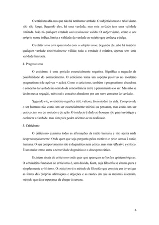 6
O ceticismo diz-nos que não há nenhuma verdade. O subjetivismo e o relativismo
não vão longe. Segundo eles, há uma verdade; mas esta verdade tem uma validade
limitada. Não há qualquer verdade universalmente válida. O subjetivismo, como o seu
próprio nome indica, limita a validade da verdade ao sujeito que conhece e julga.
O relativismo está aparentado com o subjetivismo. Segundo ele, não há também
qualquer verdade universalmente válida; toda a verdade é relativa, apenas tem uma
validade limitada.
4. Pragmatismo
O ceticismo é uma posição essencialmente negativa. Significa a negação da
possibilidade do conhecimento. O ceticismo toma um aspecto positivo no moderno
pragmatismo (de πράγμα = ação). Como o ceticismo, também o pragmatismo abandona
o conceito da verdade no sentido da concordância entre o pensamento e o ser. Mas não se
detém nesta negação, substitui o conceito abandono por um novo conceito de verdade.
Segundo ele, verdadeiro significa útil, valioso, fomentador da vida. Compreende
o ser humano não como um ser essencialmente teórico ou pensante, mas como um ser
prático, um ser de vontade e de ação. O intelecto é dado ao homem não para investigar e
conhecer a verdade, mas sim para poder orientar-se na realidade.
5. Criticismo
O criticismo examina todas as afirmações da razão humana e não aceita nada
despreocupadamente. Onde quer que seja pergunta pelos motivos e pede contas à razão
humana. O seu comportamento não é dogmático nem cético, mas sim reflexivo e crítico.
É um meio termo entre a temeridade dogmática e o desespero cético.
Existem sinais de criticismo onde quer que apareçam reflexões epistemológicas.
O verdadeiro fundador do criticismo é, sem dúvida, Kant, cuja filosofia se chama pura e
simplesmente criticismo. O criticismo é o método de filosofar que consiste em investigar
as fontes das próprias afirmações e objeções e as razões em que as mesmas assentam,
método que dá a esperança de chegar à certeza.
 
