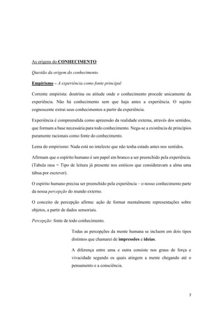 7
As origens do CONHECIMENTO
Questão da origem do conhecimento
Empirismo – A experiência como fonte principal
Corrente empirista: doutrina ou atitude onde o conhecimento procede unicamente da
experiência. Não há conhecimento sem que haja antes a experiência. O sujeito
cognoscente extrai seus conhecimentos a partir da experiência.
Experiência é compreendida como apreensão da realidade externa, através dos sentidos,
que formam a base necessária para todo conhecimento. Nega-se a existência de princípios
puramente racionais como fonte do conhecimento.
Lema do empirismo: Nada está no intelecto que não tenha estado antes nos sentidos.
Afirmam que o espírito humano é um papel em branco a ser preenchido pela experiência.
(Tabula rasa = Tipo de leitura já presente nos estóicos que consideravam a alma uma
tábua por escrever).
O espírito humano precisa ser preenchido pela experiência – o nosso conhecimento parte
da nossa percepção do mundo externo.
O conceito de percepção afirma: ação de formar mentalmente representações sobre
objetos, a partir de dados sensoriais.
Percepção: fonte de todo conhecimento.
Todas as percepções da mente humana se incluem em dois tipos
distintos que chamarei de impressões e ideias.
A diferença entre uma e outra consiste nos graus de força e
vivacidade segundo os quais atingem a mente chegando até o
pensamento e a consciência.
 