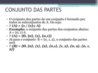 CONJUNTO DAS PARTES
• O conjunto das partes de um conjunto é formado por
todos os subconjuntos de A. Ou seja:
• ℙ (A) = {x / {x} A}
• Exemplo: o conjunto das partes dos conjuntos abaixo:
A = {0, 1} é:
• ℙ (A) = {Ø, {0}, {1}, {0,1}}
• Já para o conjunto B = {0, 1, 2}, o conjunto das partes
será
• ℙ (B) = {Ø, {0}, {1}, {2}, {0,1}, {1, 2}, {0, 2}, {0, 1,
2}}
 