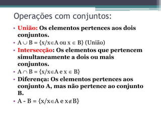 Operações com conjuntos:
• União: Os elementos pertences aos dois
conjuntos.
• A  B = {x/xA ou x  B} (União)
• Intersecção: Os elementos que pertencem
simultaneamente a dois ou mais
conjuntos.
• A  B = {x/xA e x  B}
• Diferença: Os elementos pertences aos
conjunto A, mas não pertence ao conjunto
B.
• A - B = {x/xA e xB}
 