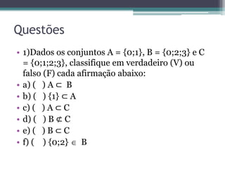 Questões
• 1)Dados os conjuntos A = {0;1}, B = {0;2;3} e C
= {0;1;2;3}, classifique em verdadeiro (V) ou
falso (F) cada afirmação abaixo:
• a) ( ) A ⊂ B
• b) ( ) {1} ⊂ A
• c) ( ) A ⊂ C
• d) ( ) B ⊄ C
• e) ( ) B ⊂ C
• f) ( ) {0;2}  B
 