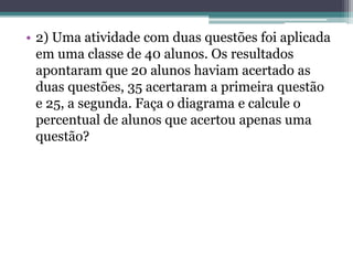 • 2) Uma atividade com duas questões foi aplicada
em uma classe de 40 alunos. Os resultados
apontaram que 20 alunos haviam acertado as
duas questões, 35 acertaram a primeira questão
e 25, a segunda. Faça o diagrama e calcule o
percentual de alunos que acertou apenas uma
questão?
 