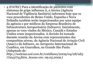 • 4 (FATEC) Para a identificação de pacientes com
sintomas de gripe influenza A, a Anvisa (Agência
Nacional de Vigilância Sanitária) informou hoje que os
voos procedentes do Reino Unido, Espanha e Nova
Zelândia também serão inspecionados por uma equipe
da agência e por médicos da Empresa Brasileira de
Infraestrutura Aeroportuária (Infraero). Inicialmente,
apenas os voos vindos do México, Canadá e Estados
Unidos eram inspecionados. A decisão foi tomada
durante reunião da Anvisa com representantes das
companhias aéreas, da Agência Nacional de Aviação Civil
(Anac) e da Infraero, no Aeroporto Internacional de
Cumbica, em Guarulhos, na Grande São Paulo.
(Adaptado de:
http://noticias.uol.com.br/cotidiano/2009/04/28/ult5
772u3774.jhtm, Acesso em: 09.05.2009.)
 
