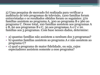 5) Uma pesquisa de mercado foi realizada para verificar a
audiência de três programas de televisão, 1200 famílias foram
entrevistadas e os resultados obtidos foram os seguintes: 370
famílias assistem ao programa A, 300 ao programa B e 360 ao
programa C. Desse total, 100 famílias assistem aos programas A
e B, 60 aos programas B e C, 30 aos programas A e C e 20
famílias aos 3 programas. Com base nesses dados, determine:
• a) quantas famílias não assistem a nenhum dos 3 programas?
• b) quantas famílias assistem ao programa A e não assistem ao
programa C?
• c) qual o programa de maior fidelidade, ou seja, cujos
espectadores assistem somente a esse programa?
 