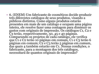 • 6. (ENEM) Um fabricante de cosméticos decide produzir
três diferentes catálogos de seus produtos, visando a
públicos distintos. Como alguns produtos estarão
presentes em mais de um catálogo e ocupam uma página
inteira, ele resolve fazer uma contagem para diminuir os
gastos com originais de impressão. Os catálogos C1, C2 e
C3 terão, respectivamente, 50, 45 e 40 páginas.
Comparando os projetos de cada catálogo, ele verifica
que C1 e C2 terão 10 páginas em comum, C1 e C3 terão 6
páginas em comum; C2 e C3 terão 5 páginas em comum,
das quais 4 também estarão em C1. Nessas condições, o
fabricante, para a montagem dos três catálogos,
necessitará de quantos originais de impressão?
 