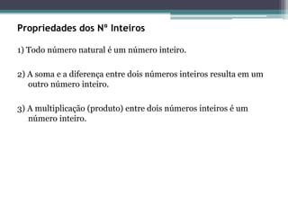 Propriedades dos Nº Inteiros
1) Todo número natural é um número inteiro.
2) A soma e a diferença entre dois números inteiros resulta em um
outro número inteiro.
3) A multiplicação (produto) entre dois números inteiros é um
número inteiro.
 