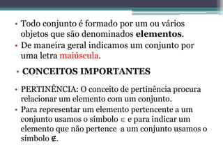 • Todo conjunto é formado por um ou vários
objetos que são denominados elementos.
• De maneira geral indicamos um conjunto por
uma letra maiúscula.
• PERTINÊNCIA: O conceito de pertinência procura
relacionar um elemento com um conjunto.
• Para representar um elemento pertencente a um
conjunto usamos o símbolo  e para indicar um
elemento que não pertence a um conjunto usamos o
símbolo ∉.
• CONCEITOS IMPORTANTES
 