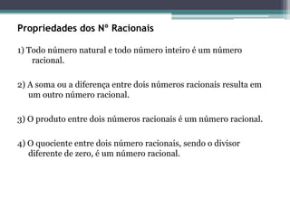Propriedades dos Nº Racionais
1) Todo número natural e todo número inteiro é um número
racional.
2) A soma ou a diferença entre dois números racionais resulta em
um outro número racional.
3) O produto entre dois números racionais é um número racional.
4) O quociente entre dois número racionais, sendo o divisor
diferente de zero, é um número racional.
 