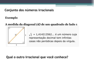 Conjunto dos números irracionais
Exemplo
A medida da diagonal (d) de um quadrado de lado 1
= 1,414213562... é um número cuja
representação decimal tem infinitas
casas não periódicas depois da vírgula.
2
Qual o outro irracional que você conhece?
 