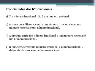 Propriedades dos Nº Irracionais
1) Um número irracional não é um número racional.
2) A soma ou a diferença entre um número irracional com um
número racional é um número irracional.
3) A produto entre um número irracional e um número racional é
um número irracional.
4) O quociente entre um número irracional e número racional ,
diferente de zero, é um número irracional.
 