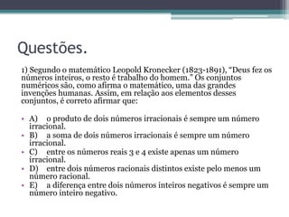 Questões.
1) Segundo o matemático Leopold Kronecker (1823-1891), “Deus fez os
números inteiros, o resto é trabalho do homem.” Os conjuntos
numéricos são, como afirma o matemático, uma das grandes
invenções humanas. Assim, em relação aos elementos desses
conjuntos, é correto afirmar que:
• A) o produto de dois números irracionais é sempre um número
irracional.
• B) a soma de dois números irracionais é sempre um número
irracional.
• C) entre os números reais 3 e 4 existe apenas um número
irracional.
• D) entre dois números racionais distintos existe pelo menos um
número racional.
• E) a diferença entre dois números inteiros negativos é sempre um
número inteiro negativo.
 
