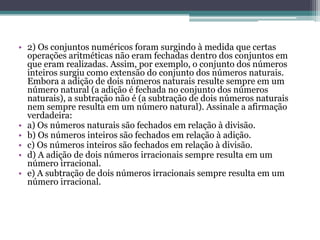 • 2) Os conjuntos numéricos foram surgindo à medida que certas
operações aritméticas não eram fechadas dentro dos conjuntos em
que eram realizadas. Assim, por exemplo, o conjunto dos números
inteiros surgiu como extensão do conjunto dos números naturais.
Embora a adição de dois números naturais resulte sempre em um
número natural (a adição é fechada no conjunto dos números
naturais), a subtração não é (a subtração de dois números naturais
nem sempre resulta em um número natural). Assinale a afirmação
verdadeira:
• a) Os números naturais são fechados em relação à divisão.
• b) Os números inteiros são fechados em relação à adição.
• c) Os números inteiros são fechados em relação à divisão.
• d) A adição de dois números irracionais sempre resulta em um
número irracional.
• e) A subtração de dois números irracionais sempre resulta em um
número irracional.
 