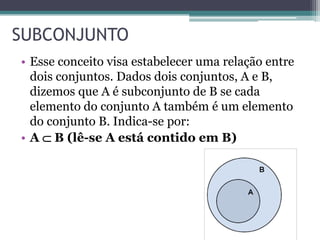 SUBCONJUNTO
• Esse conceito visa estabelecer uma relação entre
dois conjuntos. Dados dois conjuntos, A e B,
dizemos que A é subconjunto de B se cada
elemento do conjunto A também é um elemento
do conjunto B. Indica-se por:
• A  B (lê-se A está contido em B)
 