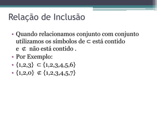 Relação de Inclusão
• Quando relacionamos conjunto com conjunto
utilizamos os símbolos de ⊂ está contido
e ⊄ não está contido .
• Por Exemplo:
• {1,2,3} ⊂ {1,2,3,4,5,6}
• {1,2,0} ⊄ {1,2,3,4,5,7}
 