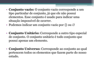• Conjunto vazio: O conjunto vazio corresponde a um
tipo particular de conjunto, já que ele não possui
elementos. Esse conjunto é usado para indicar uma
situação impossível de ocorrer.
• Podemos indicar um conjunto vazio por {} ou 
• Conjunto Unitário: Corresponde a outro tipo especial
de conjunto. O conjunto unitário é todo conjunto que
possui apenas um elemento.
• Conjunto Universo: Corresponde ao conjunto ao qual
pertencem todos os elementos que fazem parte do nosso
estudo.
 