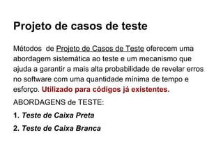 Projeto de casos de teste
Métodos de Projeto de Casos de Teste oferecem uma
abordagem sistemática ao teste e um mecanismo que
ajuda a garantir a mais alta probabilidade de revelar erros
no software com uma quantidade mínima de tempo e
esforço. Utilizado para códigos já existentes.
ABORDAGENS de TESTE:
1. Teste de Caixa Preta
2. Teste de Caixa Branca
 