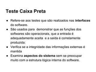 Teste Caixa Preta
● Refere-se aos testes que são realizados nas interfaces
do software.
● São usados para demonstrar que as funções dos
softwares são operacionais, que a entrada é
adequadamente aceita e a saída é corretamente
produzida;
● Verifica se a integridade das informações externas é
mantida
● Examina aspectos do sistema sem se preocupar
muito com a estrutura lógica interna do software.
 