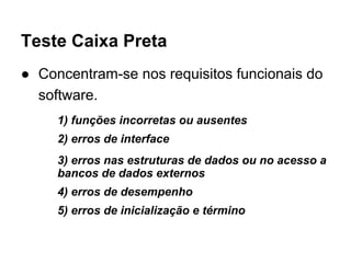 Teste Caixa Preta
● Concentram-se nos requisitos funcionais do
software.
1) funções incorretas ou ausentes
2) erros de interface
3) erros nas estruturas de dados ou no acesso a
bancos de dados externos
4) erros de desempenho
5) erros de inicialização e término
 