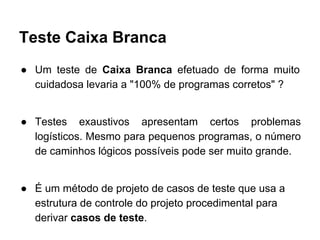 Teste Caixa Branca
● Um teste de Caixa Branca efetuado de forma muito
cuidadosa levaria a "100% de programas corretos" ?
● Testes exaustivos apresentam certos problemas
logísticos. Mesmo para pequenos programas, o número
de caminhos lógicos possíveis pode ser muito grande.
● É um método de projeto de casos de teste que usa a
estrutura de controle do projeto procedimental para
derivar casos de teste.
 