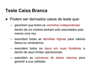 Teste Caixa Branca
● Podem ser derivados casos de teste que:
○ garantam que todos os caminhos independentes
dentro de um módulo tenham sido exercitados pelo
menos uma vez.
○ exercitem todas as decisões lógicas para valores
falsos ou verdadeiros.
○ executem todos os laços em suas fronteiras e
dentro de seus limites operacionais.
○ exercitem as estruturas de dados internas para
garantir a sua validade.
 