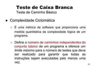 22
● Complexidade Ciclomática
○ É uma métrica de software que proporciona uma
medida quantitativa da complexidade lógica de um
programa.
○ Define o número de caminhos independentes do
conjunto básico de um programa e oferece um
limite máximo para o número de testes que deve
ser realizado para garantir que todas as
instruções sejam executadas pelo menos uma
vez.
Teste de Caixa Branca
Teste de Caminho Básico
 