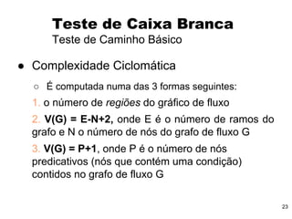 23
● Complexidade Ciclomática
○ É computada numa das 3 formas seguintes:
1. o número de regiões do gráfico de fluxo
2. V(G) = E-N+2, onde E é o número de ramos do
grafo e N o número de nós do grafo de fluxo G
3. V(G) = P+1, onde P é o número de nós
predicativos (nós que contém uma condição)
contidos no grafo de fluxo G
Teste de Caixa Branca
Teste de Caminho Básico
 
