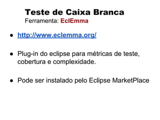 Teste de Caixa Branca
Ferramenta: EclEmma
● http://www.eclemma.org/
● Plug-in do eclipse para métricas de teste,
cobertura e complexidade.
● Pode ser instalado pelo Eclipse MarketPlace
 